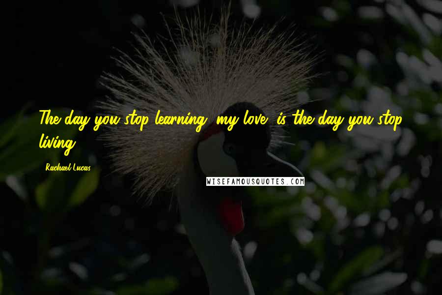 Rachael Lucas Quotes: The day you stop learning, my love, is the day you stop living.