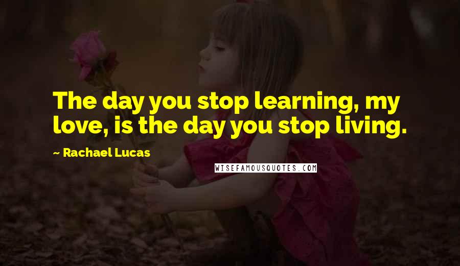 Rachael Lucas Quotes: The day you stop learning, my love, is the day you stop living.