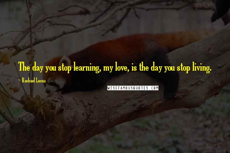 Rachael Lucas Quotes: The day you stop learning, my love, is the day you stop living.