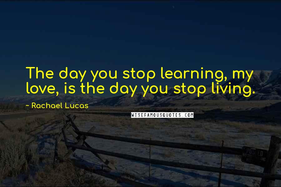 Rachael Lucas Quotes: The day you stop learning, my love, is the day you stop living.