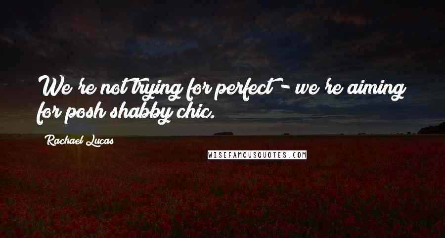 Rachael Lucas Quotes: We're not trying for perfect - we're aiming for posh shabby chic.