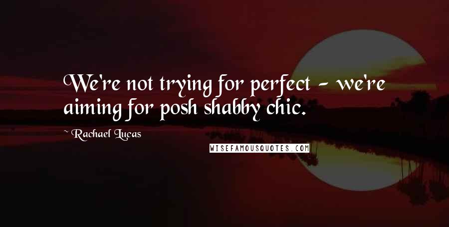 Rachael Lucas Quotes: We're not trying for perfect - we're aiming for posh shabby chic.