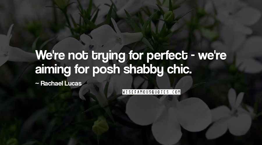 Rachael Lucas Quotes: We're not trying for perfect - we're aiming for posh shabby chic.