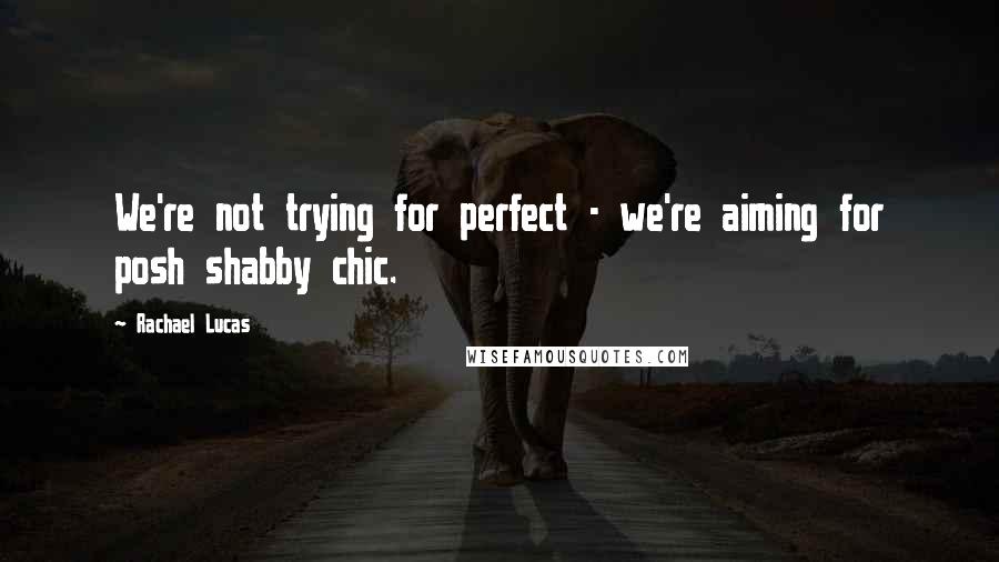 Rachael Lucas Quotes: We're not trying for perfect - we're aiming for posh shabby chic.