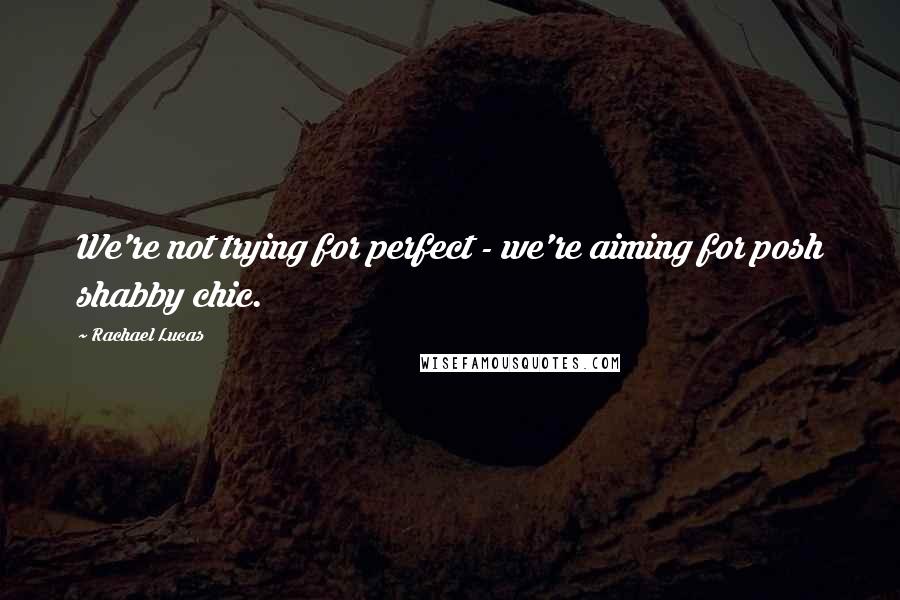 Rachael Lucas Quotes: We're not trying for perfect - we're aiming for posh shabby chic.