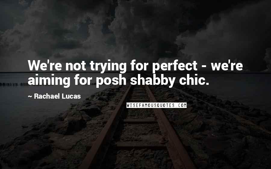 Rachael Lucas Quotes: We're not trying for perfect - we're aiming for posh shabby chic.
