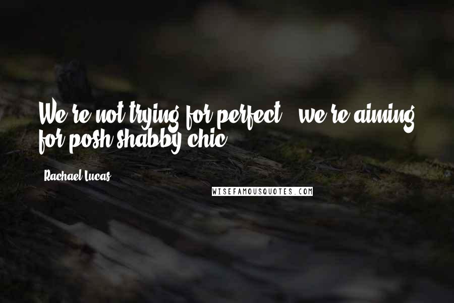 Rachael Lucas Quotes: We're not trying for perfect - we're aiming for posh shabby chic.