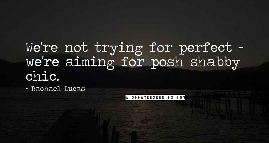 Rachael Lucas Quotes: We're not trying for perfect - we're aiming for posh shabby chic.