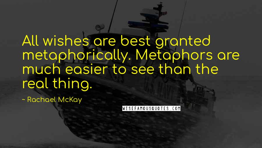 Rachael McKay Quotes: All wishes are best granted metaphorically. Metaphors are much easier to see than the real thing.