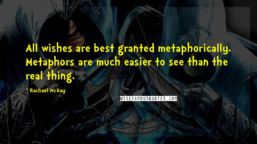 Rachael McKay Quotes: All wishes are best granted metaphorically. Metaphors are much easier to see than the real thing.