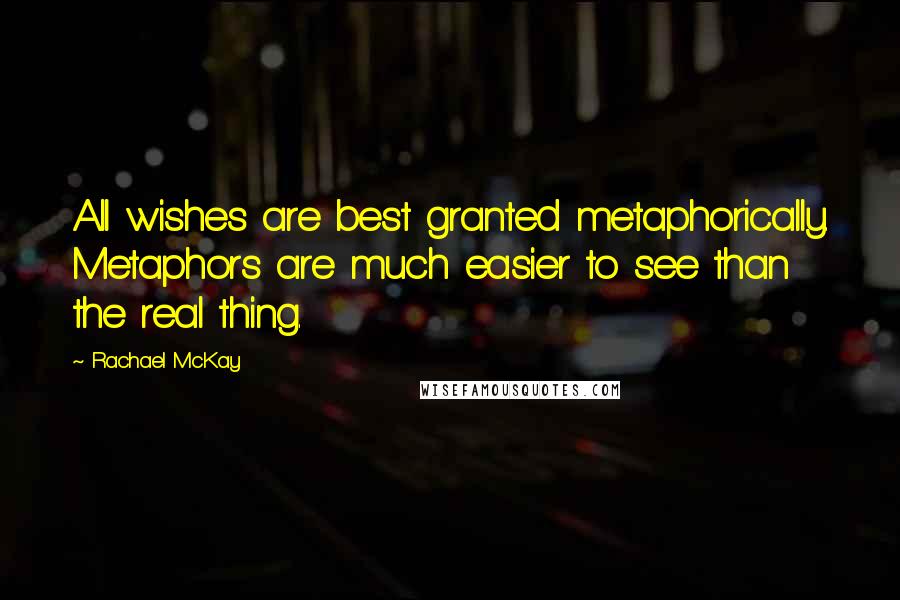 Rachael McKay Quotes: All wishes are best granted metaphorically. Metaphors are much easier to see than the real thing.