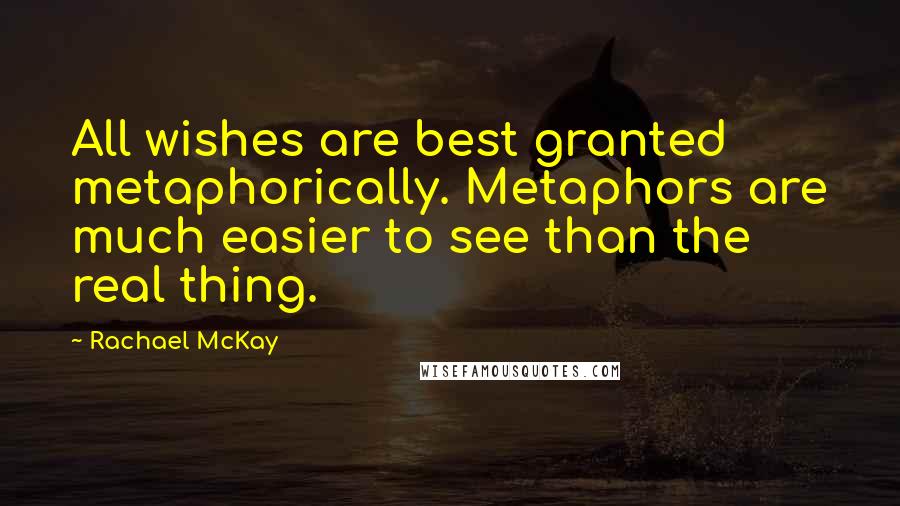 Rachael McKay Quotes: All wishes are best granted metaphorically. Metaphors are much easier to see than the real thing.