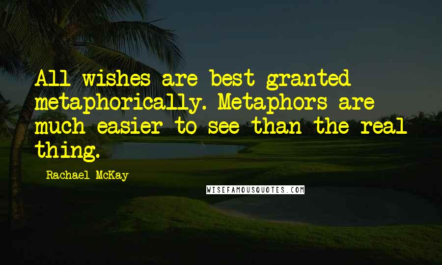 Rachael McKay Quotes: All wishes are best granted metaphorically. Metaphors are much easier to see than the real thing.