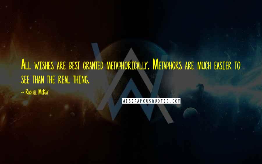 Rachael McKay Quotes: All wishes are best granted metaphorically. Metaphors are much easier to see than the real thing.