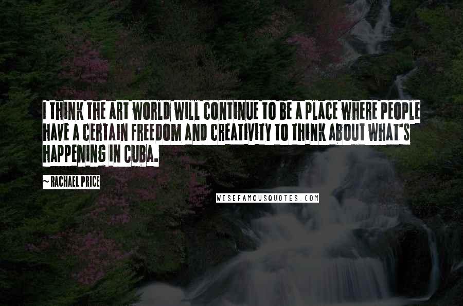 Rachael Price Quotes: I think the art world will continue to be a place where people have a certain freedom and creativity to think about what's happening in Cuba.