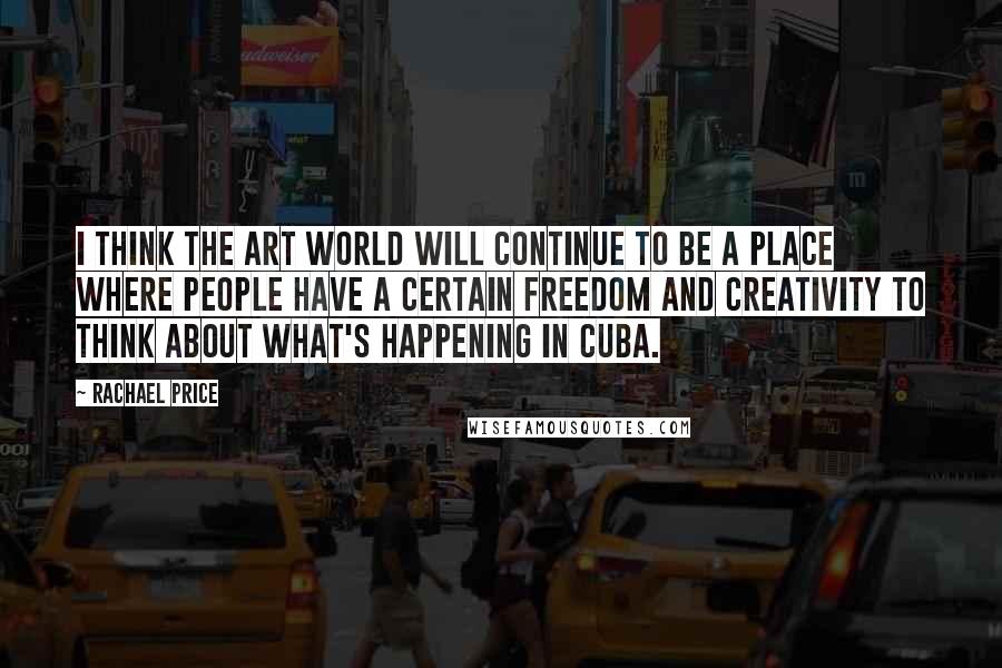 Rachael Price Quotes: I think the art world will continue to be a place where people have a certain freedom and creativity to think about what's happening in Cuba.