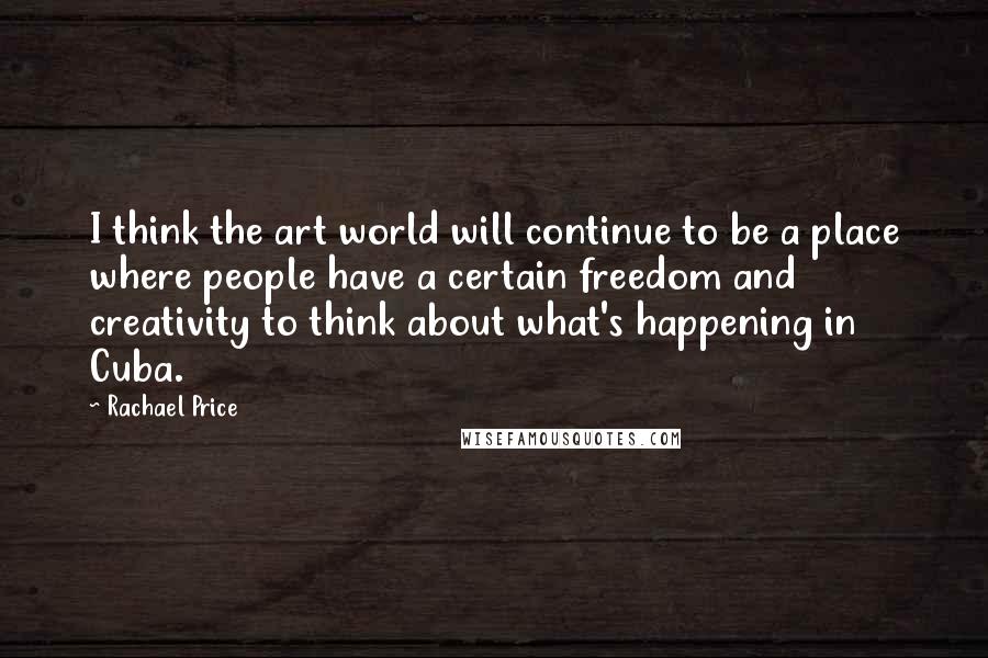 Rachael Price Quotes: I think the art world will continue to be a place where people have a certain freedom and creativity to think about what's happening in Cuba.