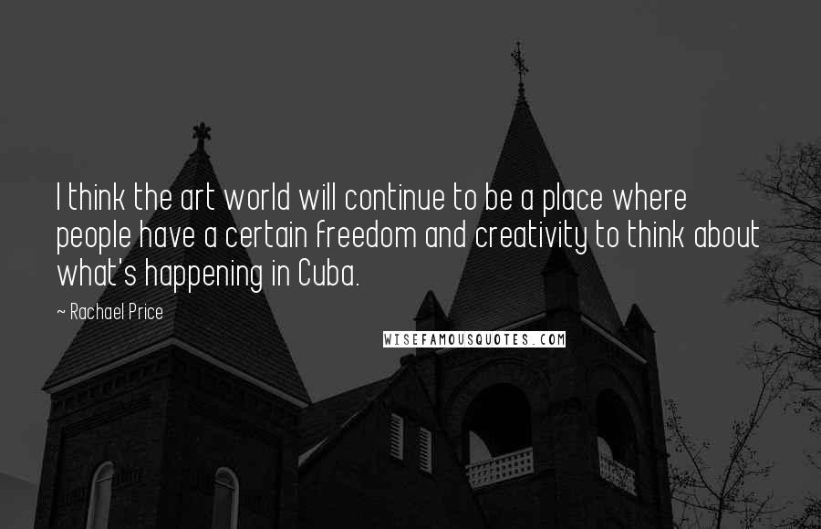 Rachael Price Quotes: I think the art world will continue to be a place where people have a certain freedom and creativity to think about what's happening in Cuba.