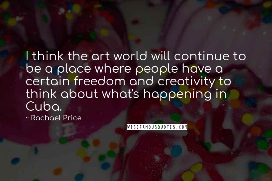 Rachael Price Quotes: I think the art world will continue to be a place where people have a certain freedom and creativity to think about what's happening in Cuba.