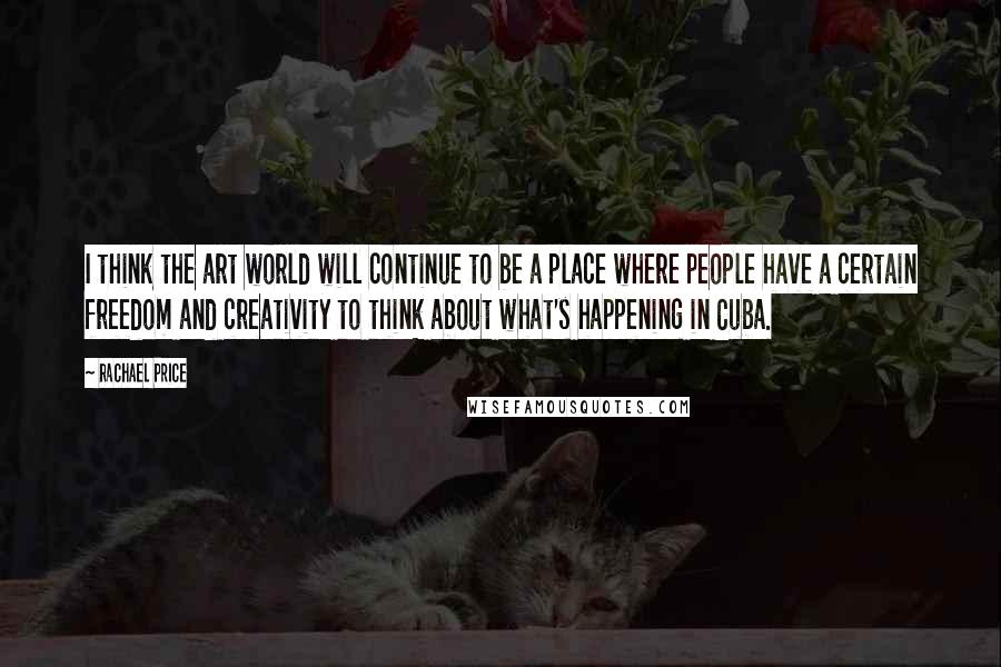 Rachael Price Quotes: I think the art world will continue to be a place where people have a certain freedom and creativity to think about what's happening in Cuba.