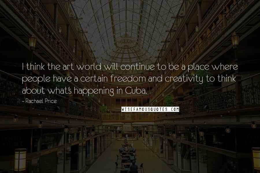Rachael Price Quotes: I think the art world will continue to be a place where people have a certain freedom and creativity to think about what's happening in Cuba.