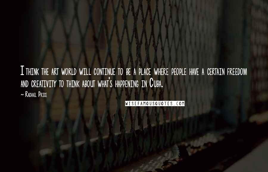 Rachael Price Quotes: I think the art world will continue to be a place where people have a certain freedom and creativity to think about what's happening in Cuba.