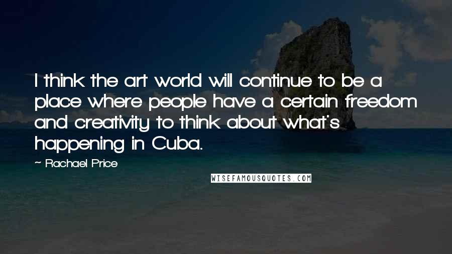 Rachael Price Quotes: I think the art world will continue to be a place where people have a certain freedom and creativity to think about what's happening in Cuba.