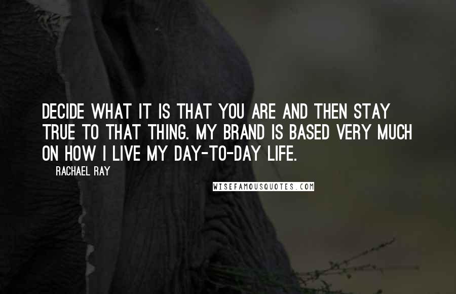 Rachael Ray Quotes: Decide what it is that you are and then stay true to that thing. My brand is based very much on how I live my day-to-day life.