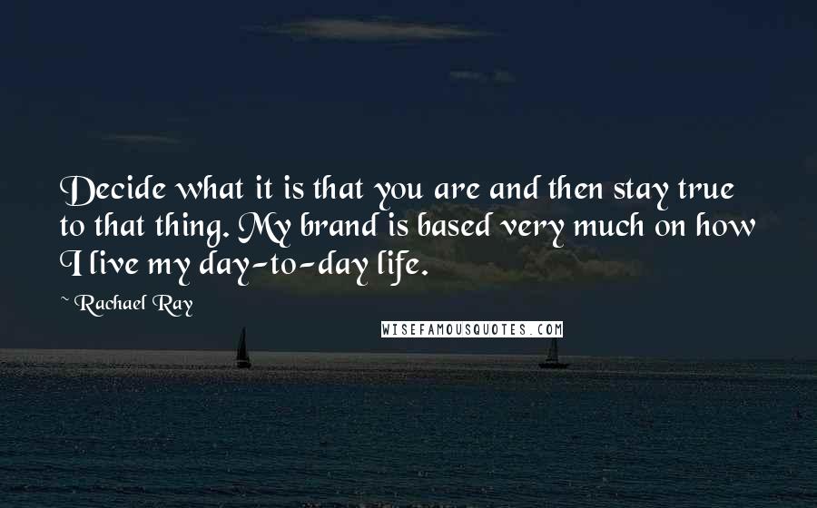 Rachael Ray Quotes: Decide what it is that you are and then stay true to that thing. My brand is based very much on how I live my day-to-day life.