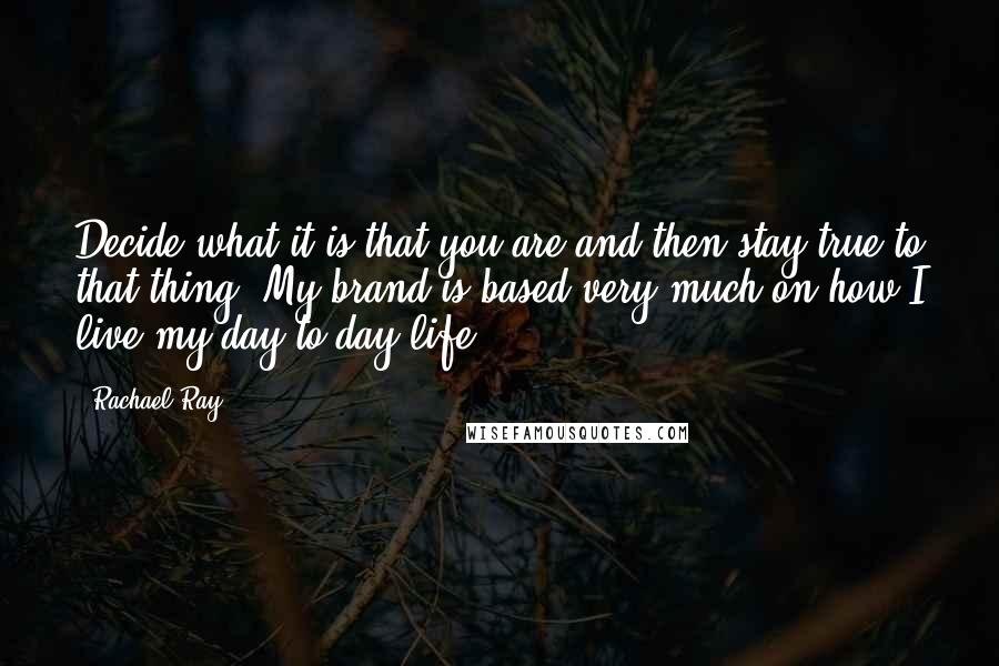 Rachael Ray Quotes: Decide what it is that you are and then stay true to that thing. My brand is based very much on how I live my day-to-day life.