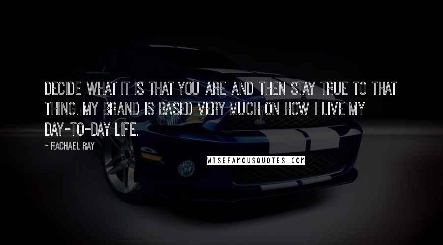 Rachael Ray Quotes: Decide what it is that you are and then stay true to that thing. My brand is based very much on how I live my day-to-day life.