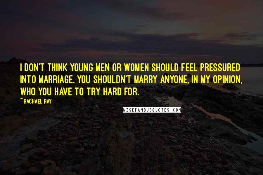 Rachael Ray Quotes: I don't think young men or women should feel pressured into marriage. You shouldn't marry anyone, in my opinion, who you have to try hard for.