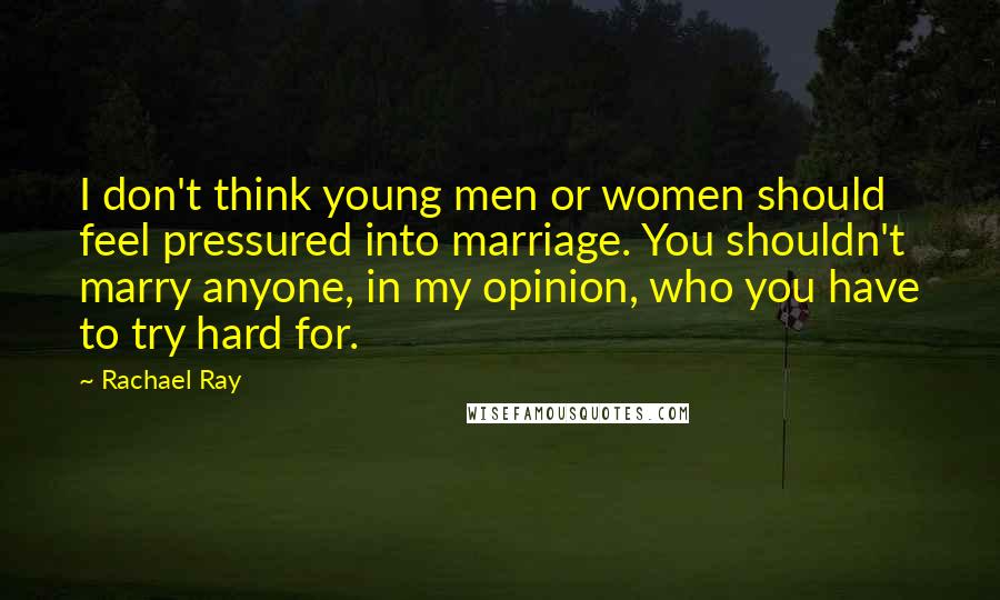 Rachael Ray Quotes: I don't think young men or women should feel pressured into marriage. You shouldn't marry anyone, in my opinion, who you have to try hard for.