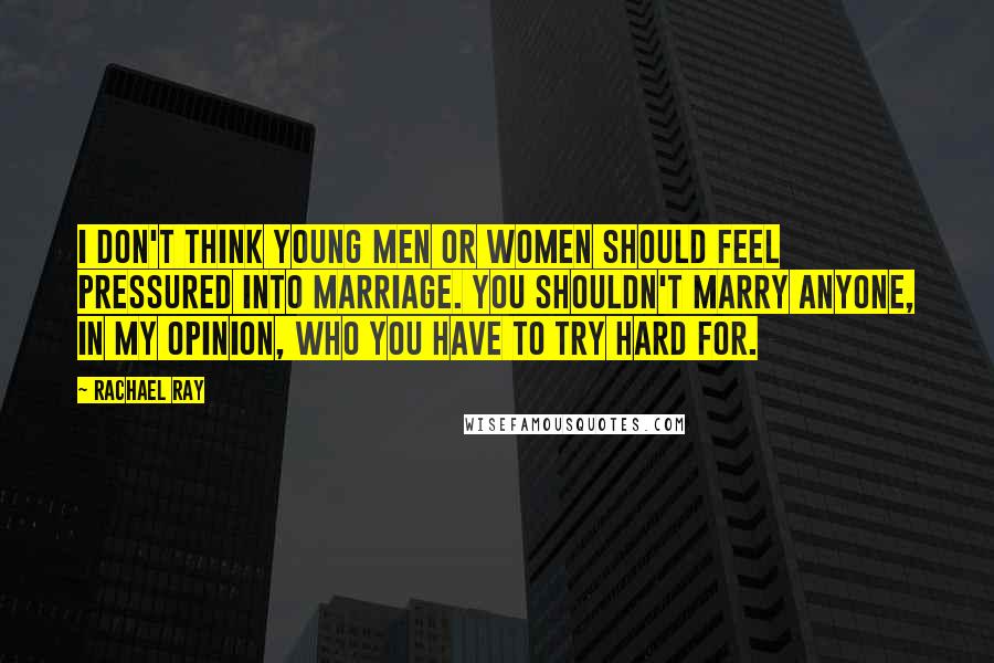 Rachael Ray Quotes: I don't think young men or women should feel pressured into marriage. You shouldn't marry anyone, in my opinion, who you have to try hard for.