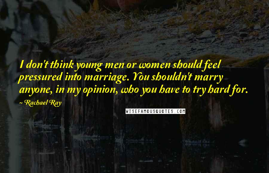 Rachael Ray Quotes: I don't think young men or women should feel pressured into marriage. You shouldn't marry anyone, in my opinion, who you have to try hard for.