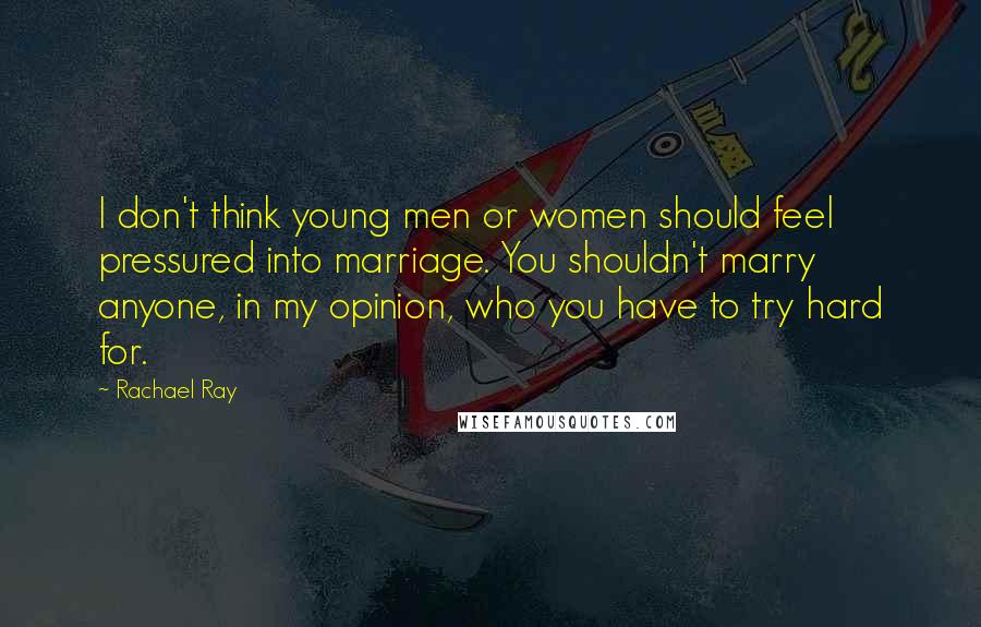 Rachael Ray Quotes: I don't think young men or women should feel pressured into marriage. You shouldn't marry anyone, in my opinion, who you have to try hard for.