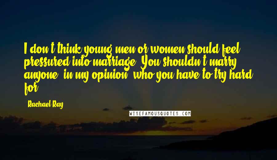 Rachael Ray Quotes: I don't think young men or women should feel pressured into marriage. You shouldn't marry anyone, in my opinion, who you have to try hard for.