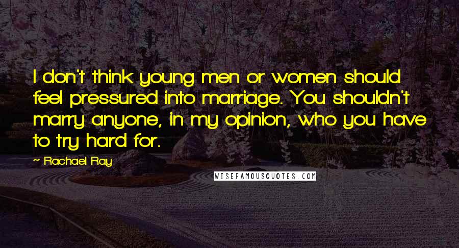 Rachael Ray Quotes: I don't think young men or women should feel pressured into marriage. You shouldn't marry anyone, in my opinion, who you have to try hard for.