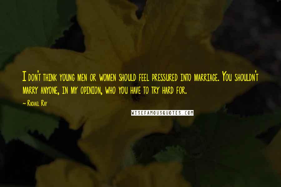 Rachael Ray Quotes: I don't think young men or women should feel pressured into marriage. You shouldn't marry anyone, in my opinion, who you have to try hard for.