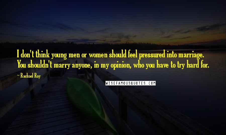 Rachael Ray Quotes: I don't think young men or women should feel pressured into marriage. You shouldn't marry anyone, in my opinion, who you have to try hard for.