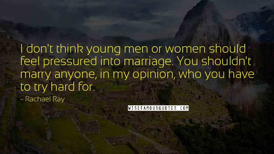 Rachael Ray Quotes: I don't think young men or women should feel pressured into marriage. You shouldn't marry anyone, in my opinion, who you have to try hard for.