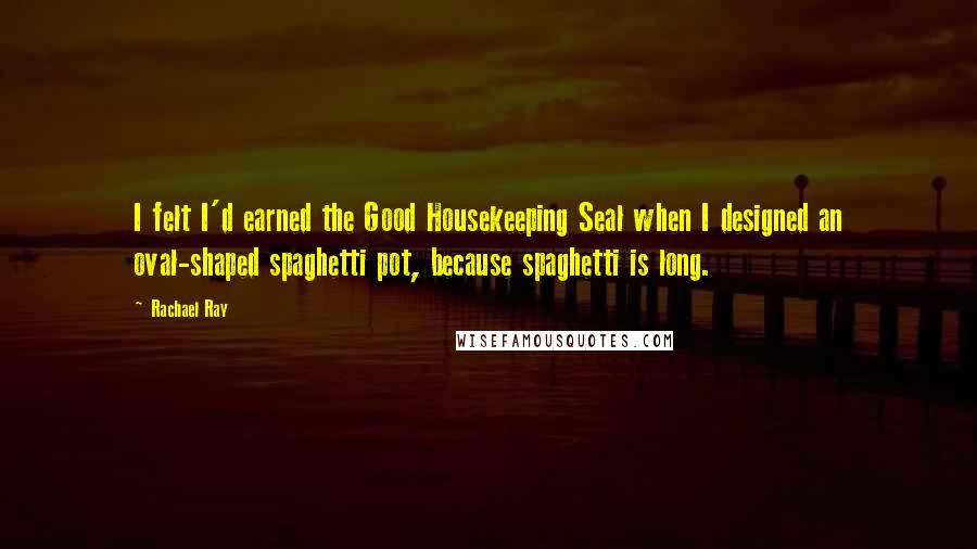 Rachael Ray Quotes: I felt I'd earned the Good Housekeeping Seal when I designed an oval-shaped spaghetti pot, because spaghetti is long.