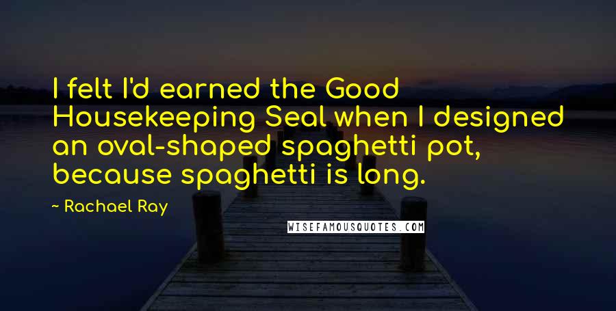 Rachael Ray Quotes: I felt I'd earned the Good Housekeeping Seal when I designed an oval-shaped spaghetti pot, because spaghetti is long.