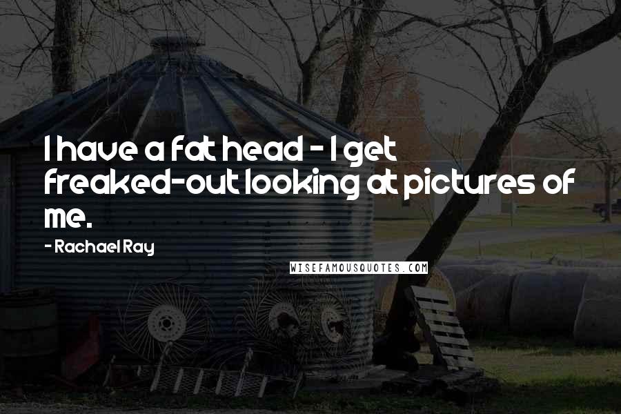 Rachael Ray Quotes: I have a fat head - I get freaked-out looking at pictures of me.