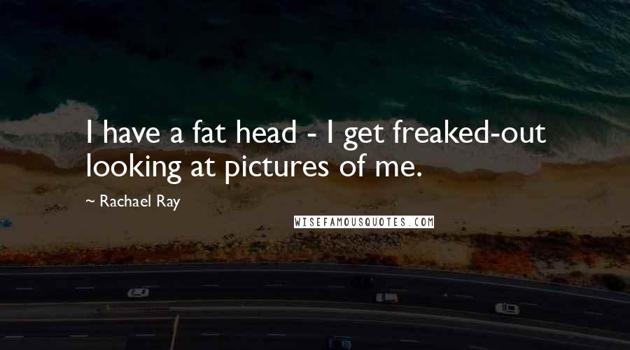 Rachael Ray Quotes: I have a fat head - I get freaked-out looking at pictures of me.