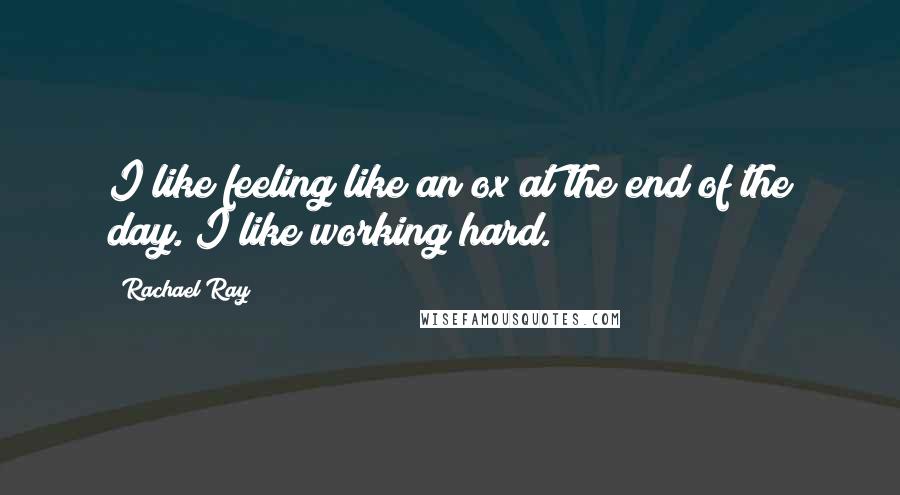 Rachael Ray Quotes: I like feeling like an ox at the end of the day. I like working hard.