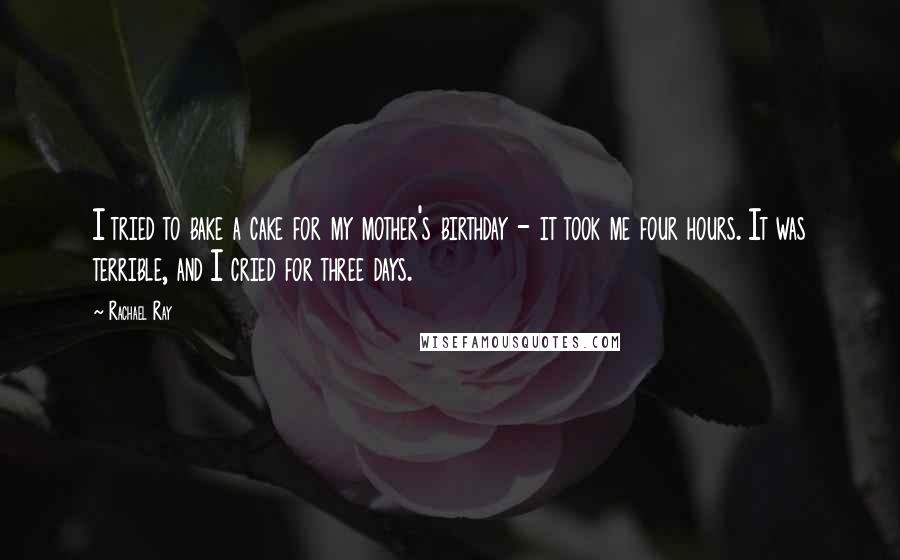 Rachael Ray Quotes: I tried to bake a cake for my mother's birthday - it took me four hours. It was terrible, and I cried for three days.