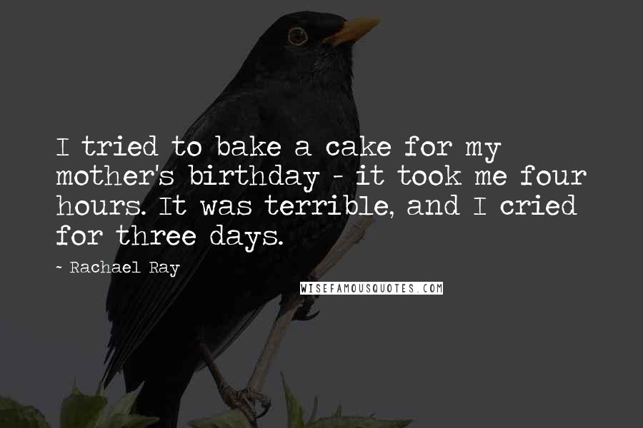 Rachael Ray Quotes: I tried to bake a cake for my mother's birthday - it took me four hours. It was terrible, and I cried for three days.