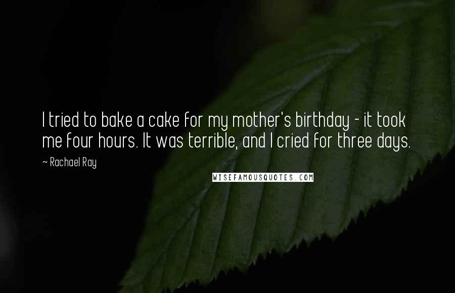 Rachael Ray Quotes: I tried to bake a cake for my mother's birthday - it took me four hours. It was terrible, and I cried for three days.