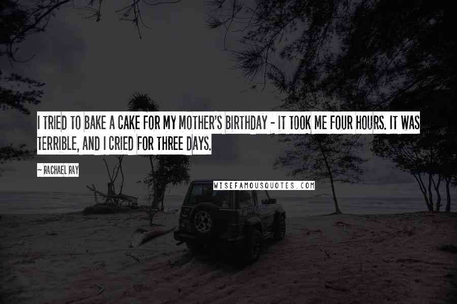 Rachael Ray Quotes: I tried to bake a cake for my mother's birthday - it took me four hours. It was terrible, and I cried for three days.